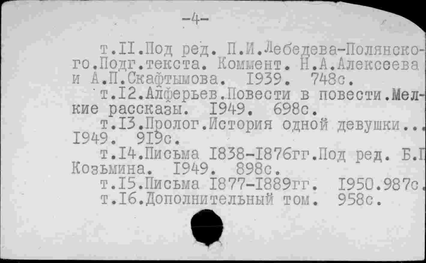 ﻿т.Н.Под ред. П.И.Лебедева-Полянско-го.Подг.текста. Коммент. Н.А.Алексеева и А.П.Скафтымова. 1939. 748с.
' т. 12.Алферьев..Повести в повести.Мелкие рассказы. 1949. 698с.
^с^т.13.Пполог.История одной девушки.., т.14.Письма 1838-1876гг.Под ред. Б.Г Козьмина. 1949. 898с.
т.15.Письма 1877-1889гг. 1950.987с.
т.16.Дополнительный том. 958с.